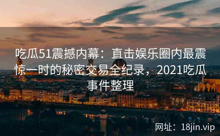 吃瓜51震撼内幕：直击娱乐圈内最震惊一时的秘密交易全纪录，2021吃瓜事件整理