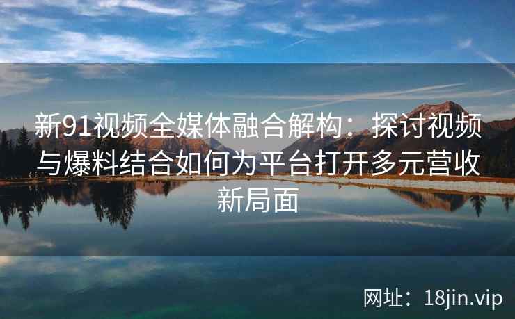 新91视频全媒体融合解构：探讨视频与爆料结合如何为平台打开多元营收新局面
