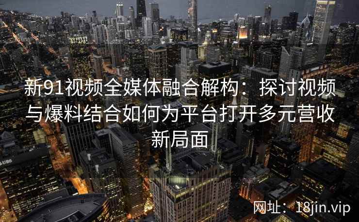 新91视频全媒体融合解构:探讨视频与爆料结合如何为平台打开多元营收新局面 新91视频全媒体融合解构:探讨视频与爆料结合如何为平台打开多元营收新局面