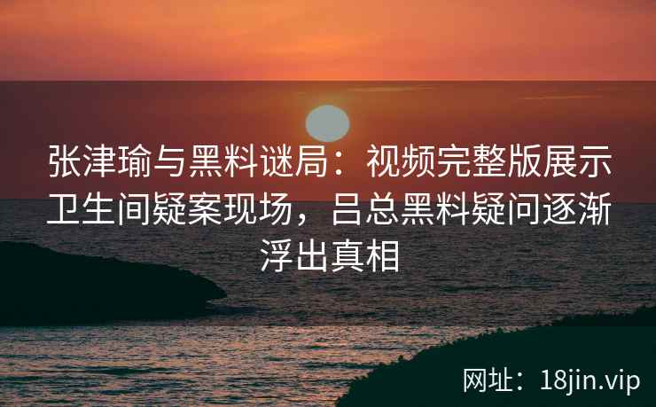 张津瑜与黑料谜局:视频完整版展示卫生间疑案现场,吕总黑料疑问逐渐浮出真相 张津瑜与黑料谜局:视频完整版展示卫生间疑案现场,吕总黑料疑问逐渐浮出真相