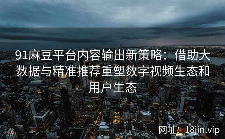 91麻豆平台内容输出新策略:借助大数据与精准推荐重塑数字视频生态和用户生态 91麻豆平台内容输出新策略:借助大数据与精准推荐重塑数字视频生态和用户生态