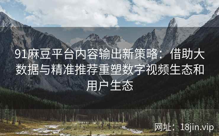 91麻豆平台内容输出新策略：借助大数据与精准推荐重塑数字视频生态和用户生态