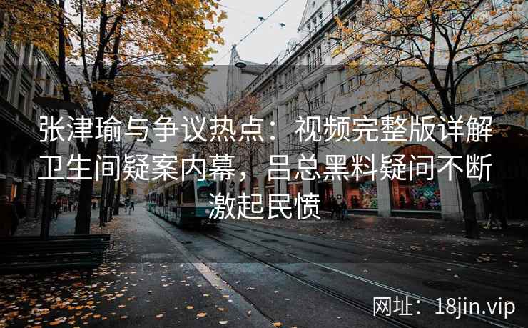 张津瑜与争议热点：视频完整版详解卫生间疑案内幕，吕总黑料疑问不断激起民愤