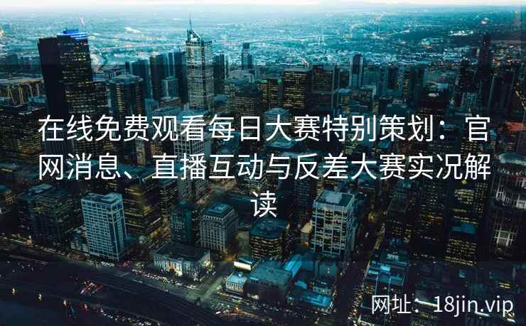 在线免费观看每日大赛特别策划：官网消息、直播互动与反差大赛实况解读
