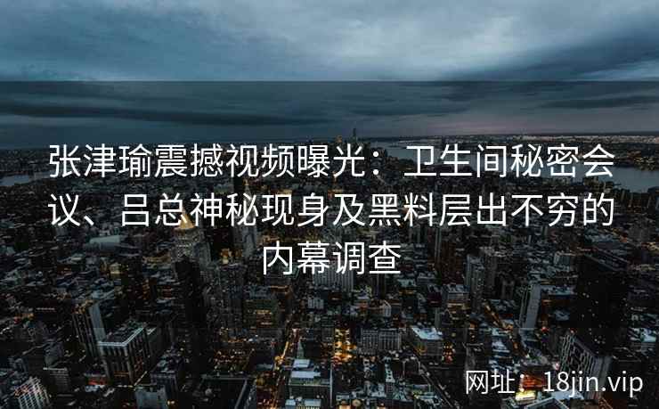 张津瑜震撼视频曝光:卫生间秘密会议、吕总神秘现身及黑料层出不穷的内幕调查 张津瑜震撼视频曝光:卫生间秘密会议、吕总神秘现身及黑料层出不穷的内幕调查