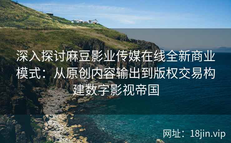 深入探讨麻豆影业传媒在线全新商业模式：从原创内容输出到版权交易构建数字影视帝国