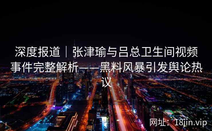 深度报道|张津瑜与吕总卫生间视频事件完整解析——黑料风暴引发舆论热议 深度报道|张津瑜与吕总卫生间视频事件完整解析——黑料风暴引发舆论热议