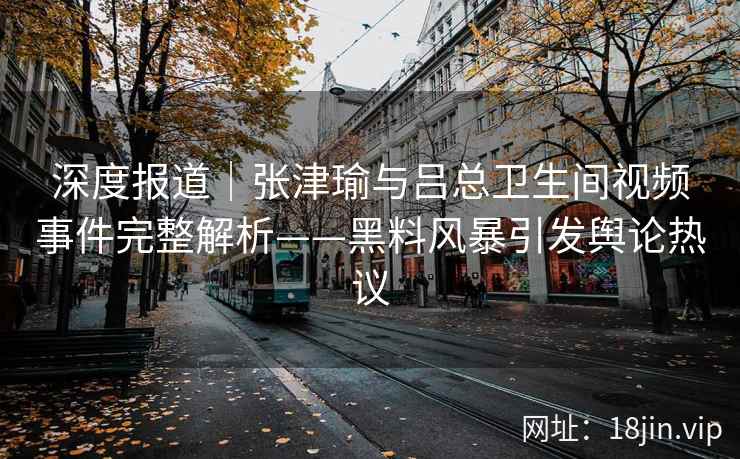 深度报道｜张津瑜与吕总卫生间视频事件完整解析——黑料风暴引发舆论热议