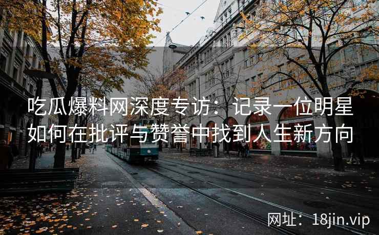 吃瓜爆料网深度专访：记录一位明星如何在批评与赞誉中找到人生新方向