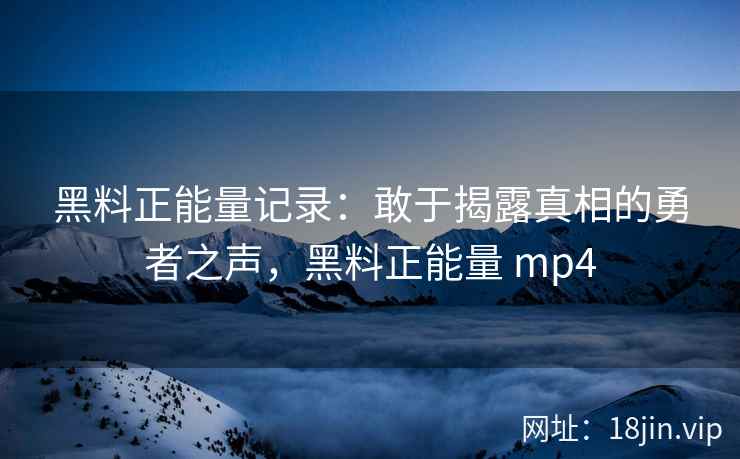 黑料正能量记录：敢于揭露真相的勇者之声，黑料正能量 mp4