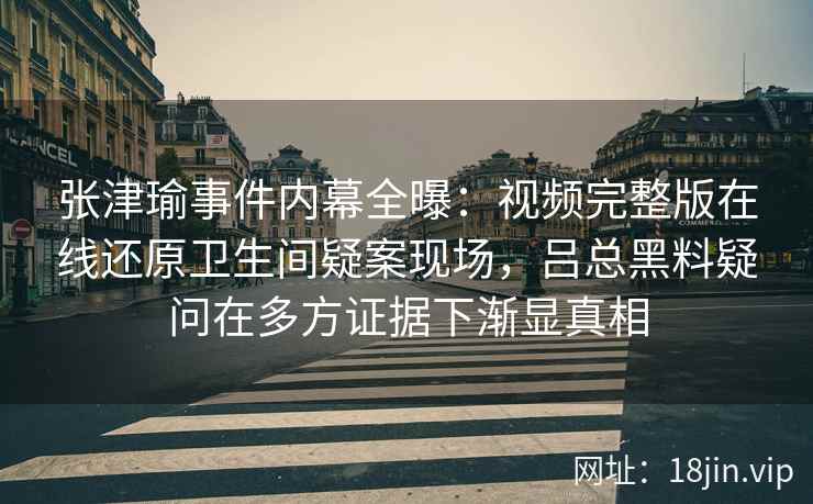 张津瑜事件内幕全曝：视频完整版在线还原卫生间疑案现场，吕总黑料疑问在多方证据下渐显真相