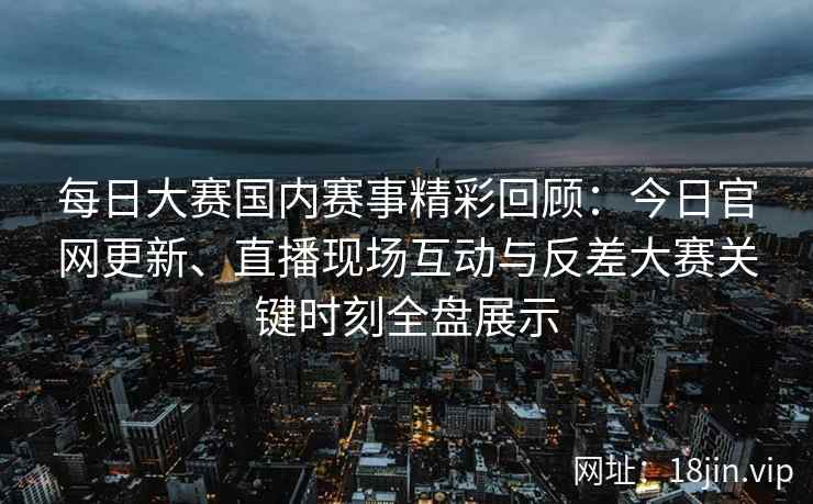 每日大赛国内赛事精彩回顾：今日官网更新、直播现场互动与反差大赛关键时刻全盘展示