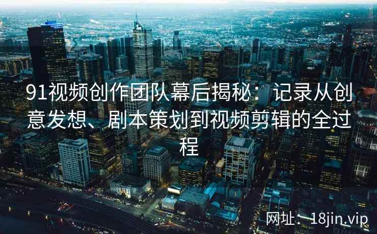 91视频创作团队幕后揭秘:记录从创意发想、剧本策划到视频剪辑的全过程 91视频创作团队幕后揭秘:记录从创意发想、剧本策划到视频剪辑的全过程