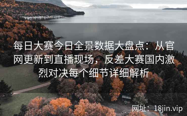 每日大赛今日全景数据大盘点：从官网更新到直播现场，反差大赛国内激烈对决每个细节详细解析