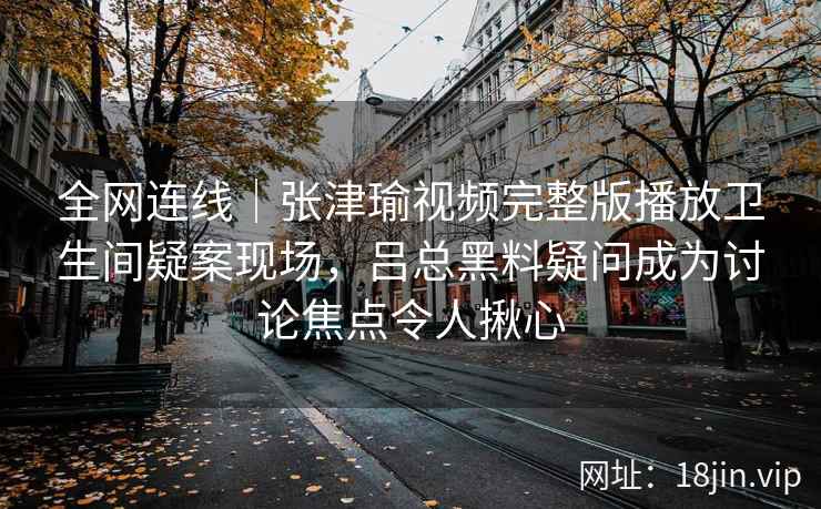 全网连线｜张津瑜视频完整版播放卫生间疑案现场，吕总黑料疑问成为讨论焦点令人揪心