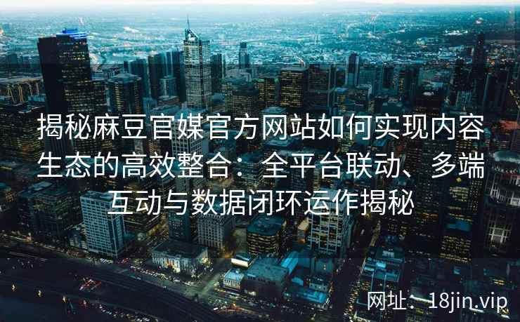 揭秘麻豆官媒官方网站如何实现内容生态的高效整合：全平台联动、多端互动与数据闭环运作揭秘