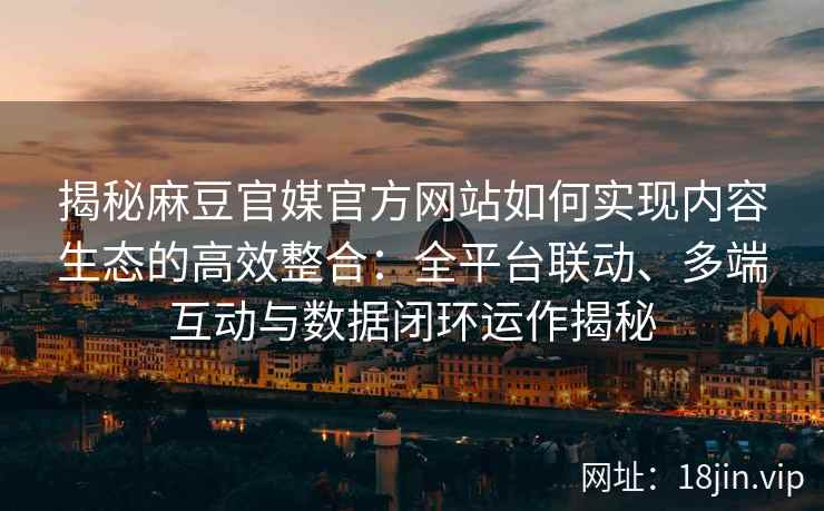 揭秘麻豆官媒官方网站如何实现内容生态的高效整合:全平台联动、多端互动与数据闭环运作揭秘 揭秘麻豆官媒官方网站如何实现内容生态的高效整合:全平台联动、多端互动与数据闭环运作揭秘
