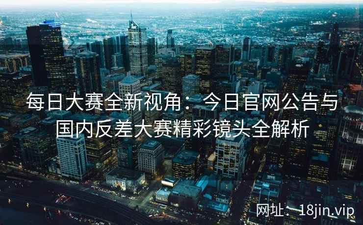 每日大赛全新视角：今日官网公告与国内反差大赛精彩镜头全解析