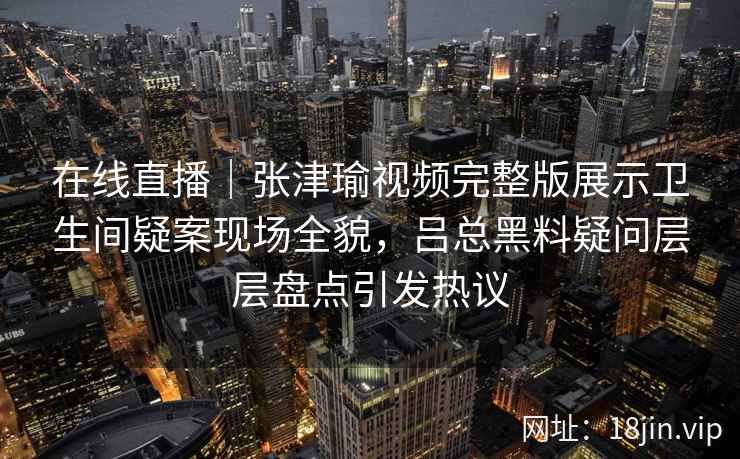 在线直播|张津瑜视频完整版展示卫生间疑案现场全貌,吕总黑料疑问层层盘点引发热议 在线直播|张津瑜视频完整版展示卫生间疑案现场全貌,吕总黑料疑问层层盘点引发热议