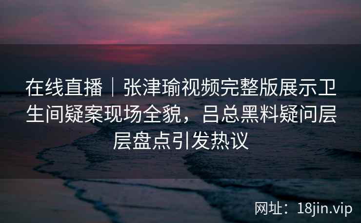 在线直播｜张津瑜视频完整版展示卫生间疑案现场全貌，吕总黑料疑问层层盘点引发热议