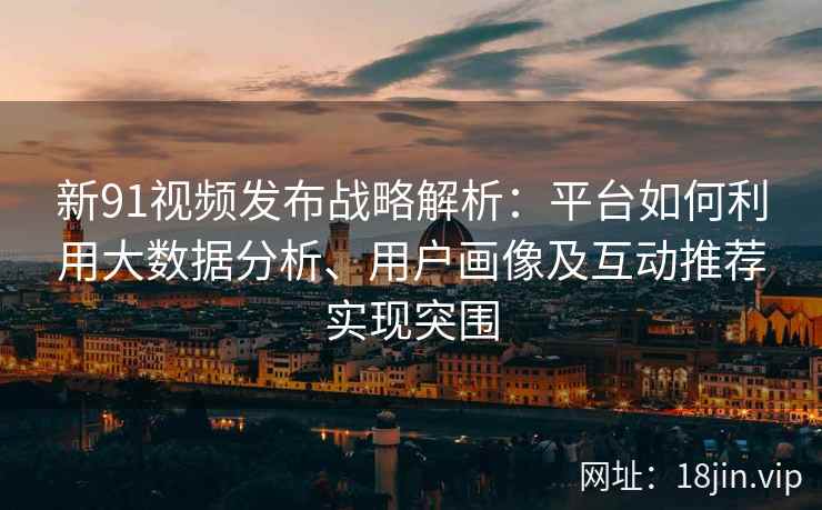 新91视频发布战略解析：平台如何利用大数据分析、用户画像及互动推荐实现突围