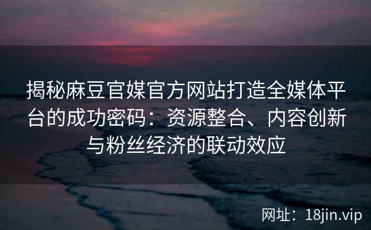 揭秘麻豆官媒官方网站打造全媒体平台的成功密码:资源整合、内容创新与粉丝经济的联动效应 揭秘麻豆官媒官方网站打造全媒体平台的成功密码:资源整合、内容创新与粉丝经济的联动效应
