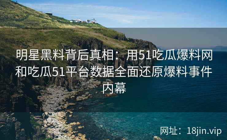 明星黑料背后真相：用51吃瓜爆料网和吃瓜51平台数据全面还原爆料事件内幕