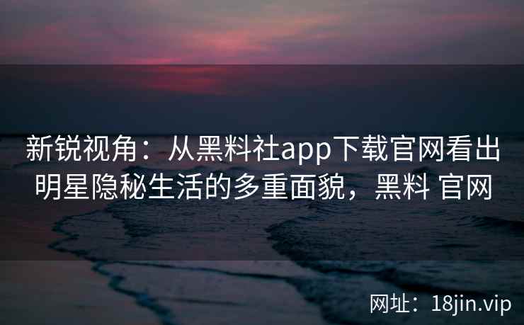 新锐视角：从黑料社app下载官网看出明星隐秘生活的多重面貌，黑料 官网