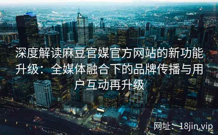 深度解读麻豆官媒官方网站的新功能升级：全媒体融合下的品牌传播与用户互动再升级