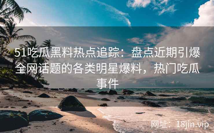 51吃瓜黑料热点追踪：盘点近期引爆全网话题的各类明星爆料，热门吃瓜事件
