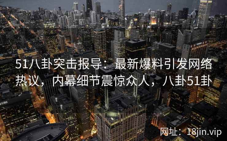 51八卦突击报导：最新爆料引发网络热议，内幕细节震惊众人，八卦51卦