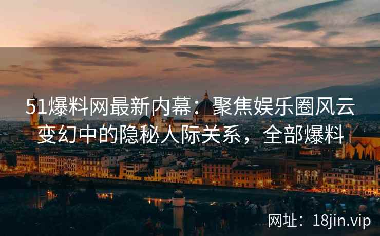 51爆料网最新内幕：聚焦娱乐圈风云变幻中的隐秘人际关系，全部爆料