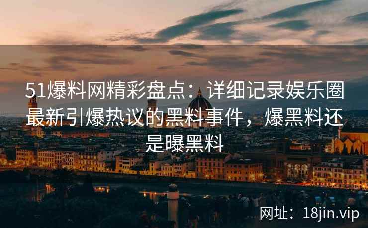 51爆料网精彩盘点：详细记录娱乐圈最新引爆热议的黑料事件，爆黑料还是曝黑料