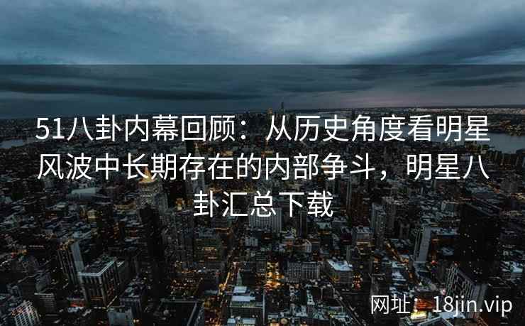 51八卦内幕回顾：从历史角度看明星风波中长期存在的内部争斗，明星八卦汇总下载