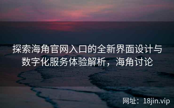 探索海角官网入口的全新界面设计与数字化服务体验解析，海角讨论
