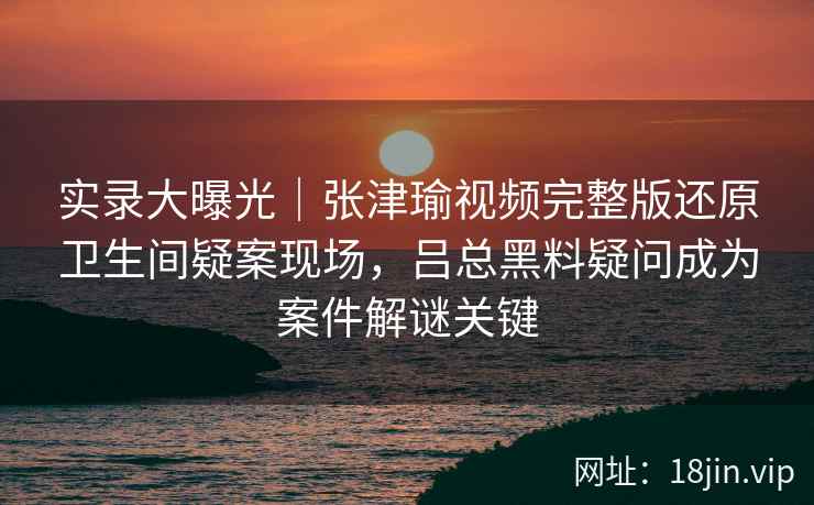 实录大曝光｜张津瑜视频完整版还原卫生间疑案现场，吕总黑料疑问成为案件解谜关键