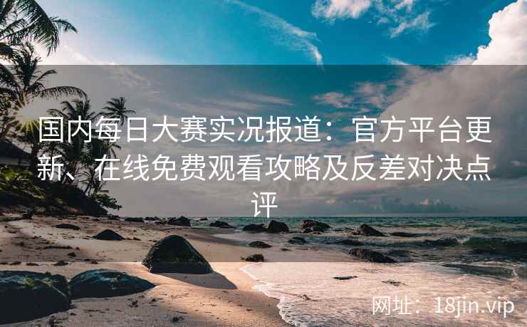 国内每日大赛实况报道：官方平台更新、在线免费观看攻略及反差对决点评
