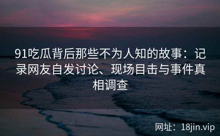 91吃瓜背后那些不为人知的故事：记录网友自发讨论、现场目击与事件真相调查