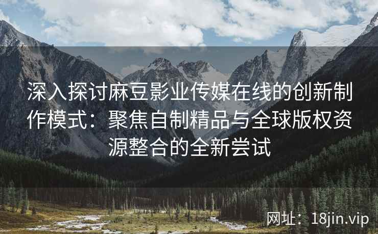 深入探讨麻豆影业传媒在线的创新制作模式:聚焦自制精品与全球版权资源整合的全新尝试 深入探讨麻豆影业传媒在线的创新制作模式:聚焦自制精品与全球版权资源整合的全新尝试