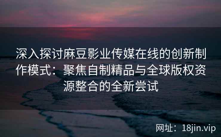 深入探讨麻豆影业传媒在线的创新制作模式：聚焦自制精品与全球版权资源整合的全新尝试