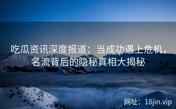 吃瓜资讯深度报道：当成功遇上危机，名流背后的隐秘真相大揭秘