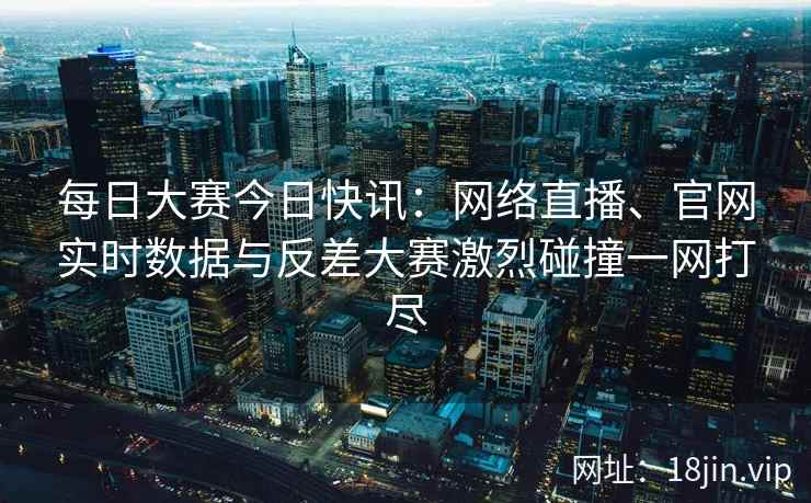 每日大赛今日快讯：网络直播、官网实时数据与反差大赛激烈碰撞一网打尽