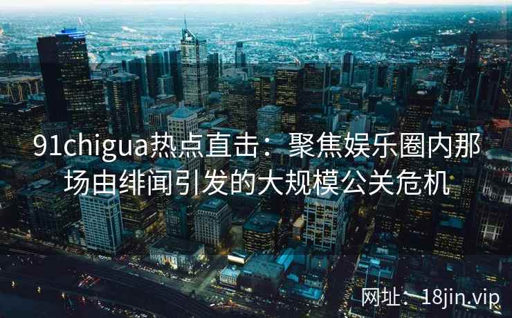 91chigua热点直击：聚焦娱乐圈内那场由绯闻引发的大规模公关危机