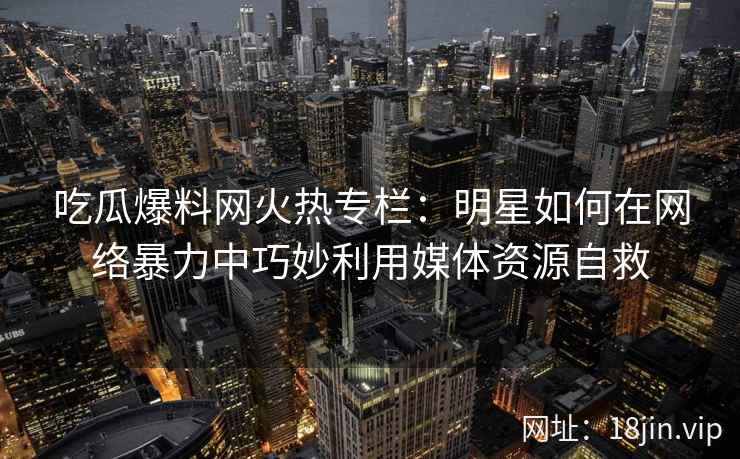 吃瓜爆料网火热专栏：明星如何在网络暴力中巧妙利用媒体资源自救