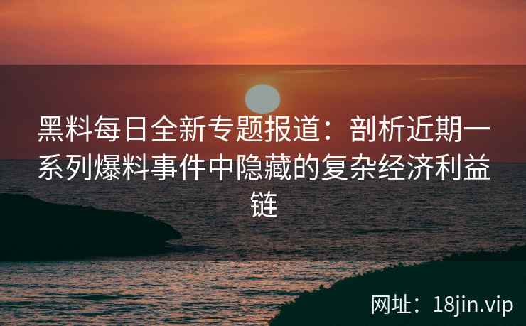 黑料每日全新专题报道：剖析近期一系列爆料事件中隐藏的复杂经济利益链