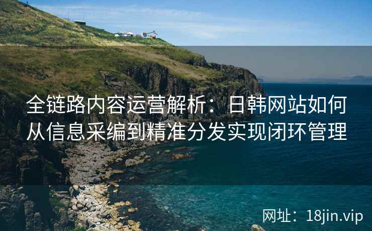 全链路内容运营解析：日韩网站如何从信息采编到精准分发实现闭环管理