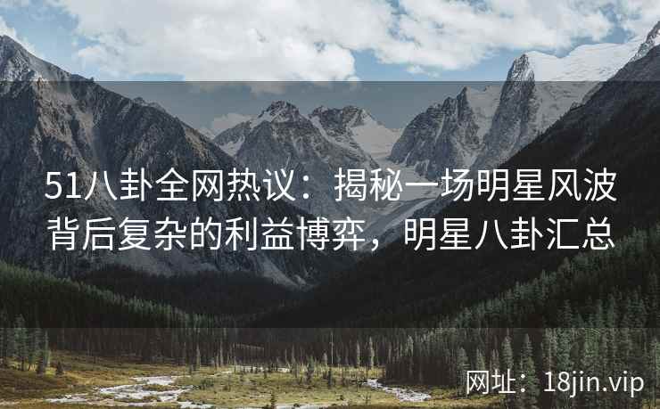 51八卦全网热议：揭秘一场明星风波背后复杂的利益博弈，明星八卦汇总