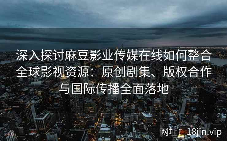 深入探讨麻豆影业传媒在线如何整合全球影视资源：原创剧集、版权合作与国际传播全面落地