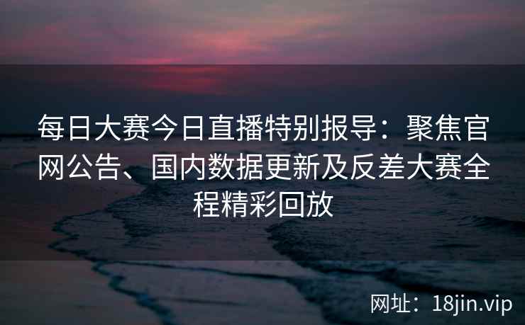 每日大赛今日直播特别报导：聚焦官网公告、国内数据更新及反差大赛全程精彩回放