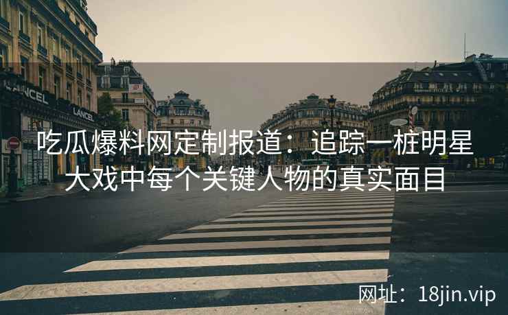 吃瓜爆料网定制报道：追踪一桩明星大戏中每个关键人物的真实面目
